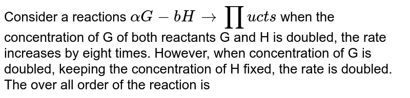 Consider a reactions `aG + bH rarr Products` when the concentration of G of both reactants G and H is doubled, the rate increases by eight times. However, when concentration of G is doubled, keeping the concentration of H fixed, the rate is doubled. The over all order of the reaction is 