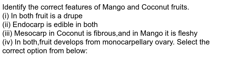 Identify the correct features of Mango and Coconut fruits. (i) In both fnuit is a drupe (ii) Endocarp is edible in both (ii) Mesocarp in Coconut is fibrous, and in Mango it is fleshy (iv) In both, fruit develops from monocarpellary ovary Select the correct option from below: