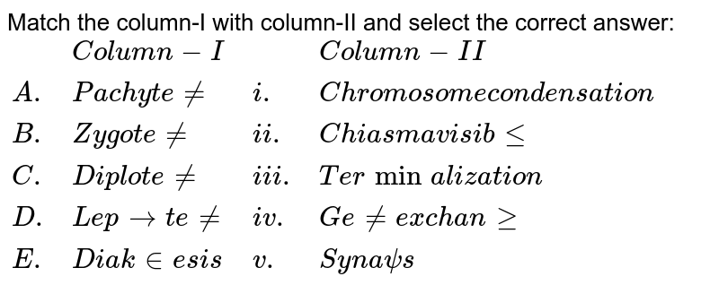 Match the column-I with column-II and select the correct answer: {:(,"Column-I",,"Column-II"),("A.","Pachytene","i.","Chromosome condensation"),("B.","Zygotene","ii.","Chiasma visible"),("C.","Diplotene","iii.","Terminalization"),("D.","Leptotene","iv.","Gene exchange"),("E.","Diakinesis","v.","Synapsis"):}