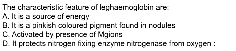 The characteristic feature of leghaemoglobin are: A. It is a source of energy B. It is a pinkish coloured pigment found in nodules C. Activated by presence of Mgions D. It protects nitrogen fixing enzyme nitrogenase from oxygen :