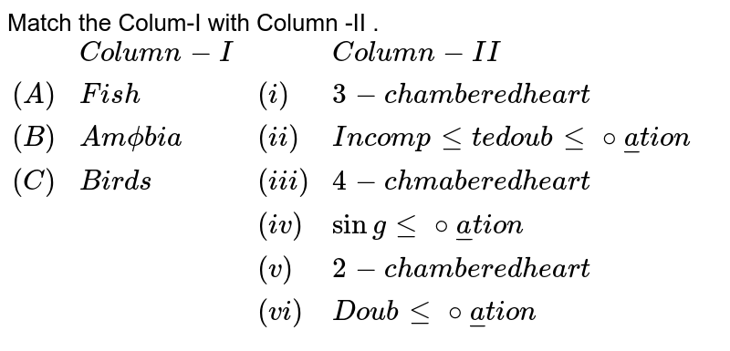 Match the Column - I with Column - II {:(,,"Column-I",,,,"Column-II"),(A.,,"Fish",,i,,3-"chambered heart"),(B.,,"Amphibia",,ii.,,"Incomplete double circulation"),(C.,,"Birds",,iii.,,4-"Chambered heart"),(,,,,iv.,,"Single circulation"),(,,,,v.,,2-"chambered heart"),(,,,,vi.,,"Double circulation"):}