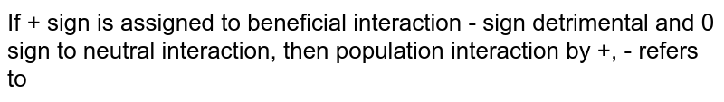 If '+' sign is assigned to beneficial interaction '-' sign detrimental and '0' sign to neutral interaction, then population interaction by '+', '-' refers to "
