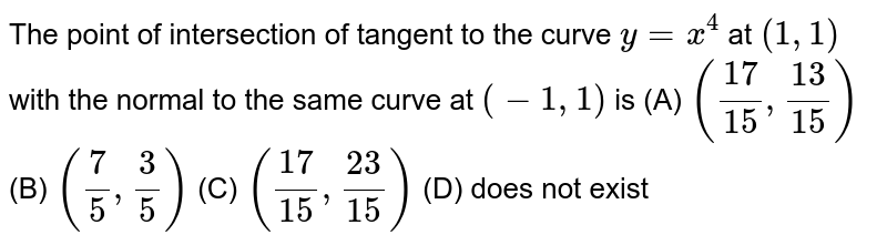 The point of intersection of tangent to the curve `y=x^4` at `(1,1)` with the normal to the same curve at `(-1,1)` is
(A) `((17)/(15),(13)/(15))`
(B) `(7/5,3/5)`
 (C)  `((17)/(15),(23)/(15))`
(D) does not exist