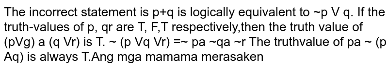 The incorrect statement is (A) p →q is logically equivalent to ~p ∨ q. (B) If the truth-values of p, q r are T, F, T respectively, then the truth value of (p ∨ q) ∧ (q ∨ r) is T. (C) ~(p ∨ q ∨ r) = ~p ∧ ~q ∧ ~r (D) The truth-value of p ~ (p ∧ q) is always T