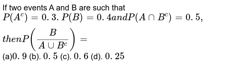 If two events A and B are such that P(A^c)=0. 3. P(B)=0. 4 a n d P(AnnB^c)=0. 5 , t h e n P(B/(AuuB^c))= (a) 0. 9 (b). 0. 5 (c). 0. 6 (d). 0. 25