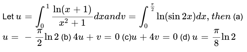 Let u=int_0^1("ln"(x+1))/(x^2+1)dx a n d v=int_0^(pi/2)ln(sin2x)dx ,t h e n (a) u=-pi/2ln2 (b) 4u+v=0 (c) u+4v=0 (d) u=pi/8ln2
