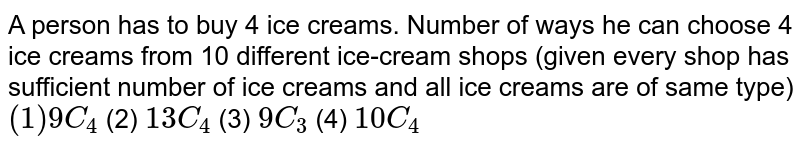 A person has to buy 4 ice creams. Number of ways he can choose 4 ice creams from 10 different ice-cream shops (given every shop has sufficient number of ice creams and all ice creams are of same type) (1) 9C_4 (2) 13 C_4 (3) 9C_3 (4) 10 C_4