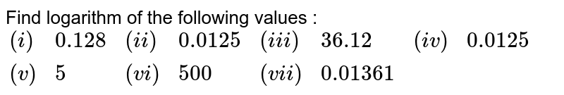 Find logarithm of the following values : {:((i),0.128,(ii),0.0125,(iii),36.12,(iv),0.0125),((v),5,(vi),500,(vii),0.01361,,):}