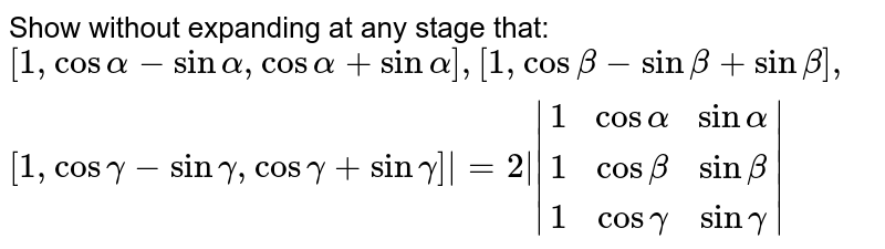 Show without expanding at any stage that: `|  (1,cosalpha-sinalpha, cosalpha+sinalpha),(1,cosbeta-sinbeta,cosbeta+sinbeta),(1, cosgamma-singamma,cosgamma+singamma)|`=2 `|(1,cosalpha, sinalpha),(1,cosbeta, sinbeta),(1,cosgamma,singamma)| `