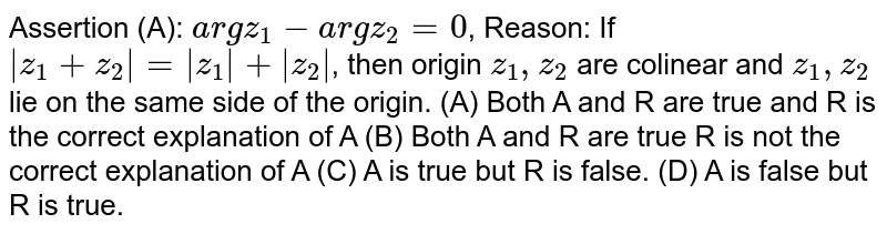 Assertion (A): `argz_1-argz_2=0`, Reason: If `|z_1+z_2|=|z_1|+|z_2|`, then origin `z_1,z_2` are colinear and `z_1,z_2` lie on the same side of the origin. (A) Both A and R are true and R is the correct explanation of A (B) Both A and R are true R is not the correct explanation of A (C) A is true but R is false. (D) A is false but R is true.