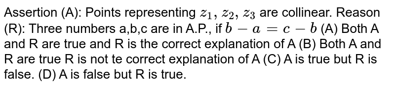Assertion (A): Points representing z_1, z_2, z_3 are collinear. Reason (R): Three numbers a,b,c are in A.P., if b-a=c-b (A) Both A and R are true and R is the correct explanation of A (B) Both A and R are true R is not te correct explanation of A (C) A is true but R is false. (D) A is false but R is true.