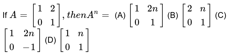 If `A=[(1,2),(0,1)], then A^n=`<br> (A) `[(1,2n),(0,1)]` (B) `[(2,n),(0,1)]` (C) `[(1,2n),(0,-1)]` (D) `[(1,n),(0,1)]`