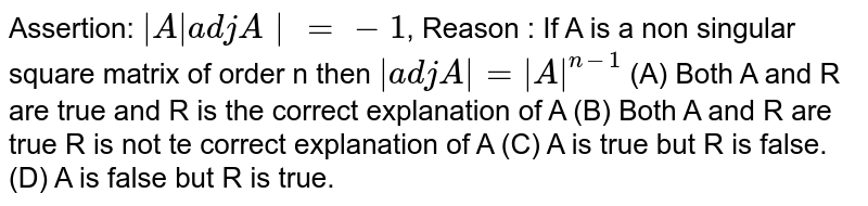 Assertion: |AadjA|=-1 , Reason : If A is a non singular square matrix of order n then |adj A|=|A|^(n-1) (A) Both A and R are true and R is the correct explanation of A (B) Both A and R are true R is not te correct explanation of A (C) A is true but R is false. (D) A is false but R is true.
