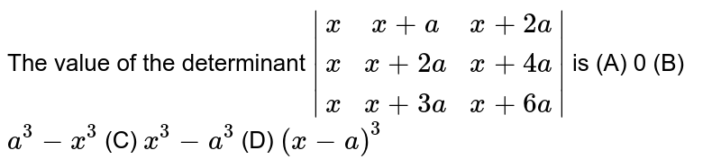 The value of the determinant |(x, x+a, x+2a),(x,x+2a, x+4a),(x, x+3a, x+6a)| is (A) 0 (B) a^3-x^3 (C) x^3-a^3 (D) (x-a)^3