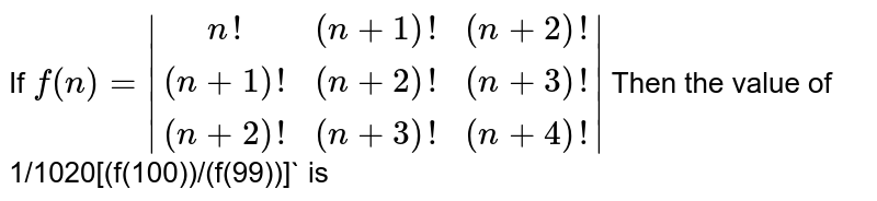 If f(n)=|(n!, (n+1)!, (n+2)!),((n+1)!, (n+2)!, (n+3)!), ((n+2)!, (n+3)!, (n+4)!)| Then the value of 1/1020[(f(100))/(f(99))] is