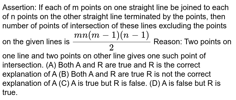 Assertion: If each of m points on one straight line be joined to each of n points on the other straight line terminated by the points, then number of points of intersection of these lines excluding the points on the given lines is (mn(m-1)(n-1))/2 Reason: Two points on one line and two points on other line gives one such point of intersection. (A) Both A and R are true and R is the correct explanation of A (B) Both A and R are true R is not the correct explanation of A (C) A is true but R is false. (D) A is false but R is true.