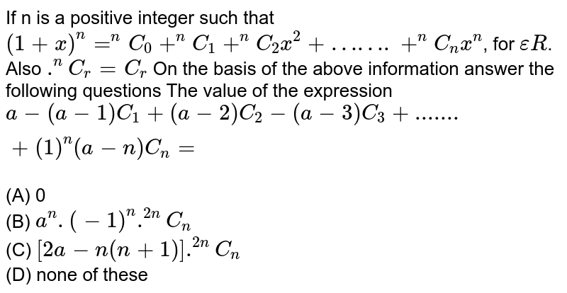 If n is a positive integer such that `(1+x)^n=^nC_0+^nC_1+^nC_2x^2+…….+^nC_nx^n`, for `epsilonR`. Also `.^nC_r=C_r` On the basis of the above information answer the following questions The value of the  expression `a-(a-1)C_1+(a-2)C_2-(a-3)C_3+.......+(1)^n(a-n)C_n=` <br>(A) 0 <br>(B) `a^n.(-1)^n.^(2n)C_n` <br>(C) `[2a-n(n+1)].^(2n)C_n` <br>(D) none of these