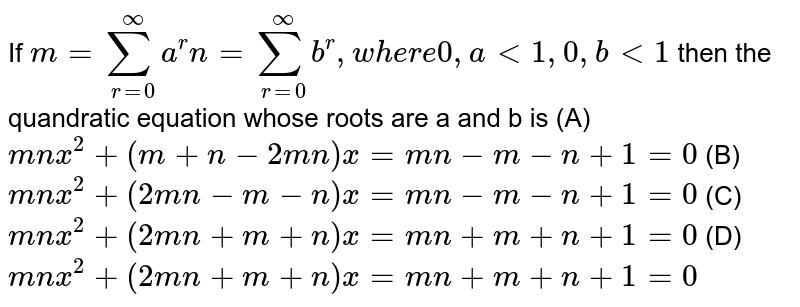 If m=sum_(r=0)^oo a^r n = sum_(r=0)^oo b^r, where 0,alt1, 0,blt1 then the quandratic equation whose roots are a and b is (A) mnx^2+(m+n-2mn)x=mn-m-n+1=0 (B) mnx^2+(2mn-m-n)x=mn-m-n+1=0 (C) mnx^2+(2mn+m+n)x=mn+m+n+1=0 (D) mnx^2+(2mn+m+n)x=mn+m+n+1=0