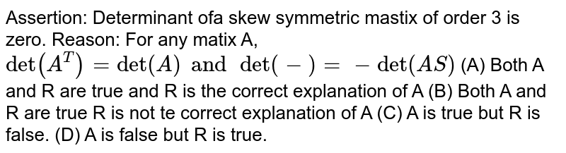 Assertion: Determinant of a skew symmetric matrix of order 3 is zero. Reason: For any matix A, det(A^T)=det(A) and det(-S)=-det(S) (A) Both A and R are true and R is the correct explanation of A (B) Both A and R are true and R is not the correct explanation of A (C) A is true but R is false. (D) A is false but R is true.