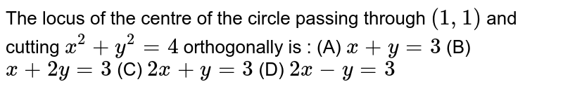 The locus of the centre of the circle passing through (1,1) and cutting x^2 + y^2 = 4 orthogonally is : (A) x+y=3 (B) x+2y=3 (C) 2x+y=3 (D) 2x-y=3