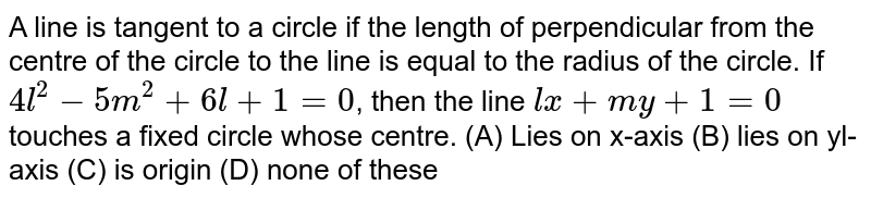 A line is tangent to a circle if the length of perpendicular from the centre of the circle to the line is equal to the radius of the circle. If `4l^2 - 5m^2 + 6l + 1 = 0`, then the line `lx + my + 1=0` touches a fixed circle whose centre. (A) Lies on x-axis (B) lies on yl-axis (C) is origin (D) none of these