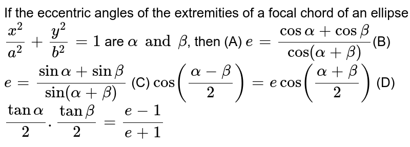 If the eccentric angles of the extremities of a focal chord of an ellipse `x^2/a^2 + y^2/b^2 = 1` are `alpha and beta`, then (A) `e = (cos alpha + cos beta)/(cos (alpha + beta)) `(B) `e= (sin alpha + sin beta)/(sin(alpha + beta))` (C) `cos((alpha-beta)/(2)) = e cos ((alpha + beta)/(2))` (D) `tan alpha/2.tan beta/2 = (e-1)/(e+1)`