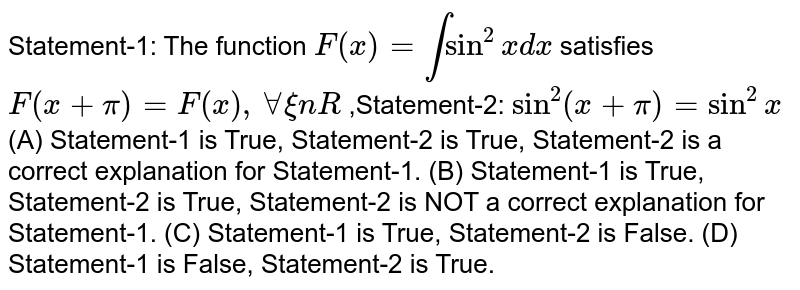 Statement-1: The function F(x)=intsin^2xdx satisfies F(x+pi)=F(x),AAxinR ,Statement-2: sin^2(x+pi)=sin^2x (A) Statement-1 is True, Statement-2 is True, Statement-2 is a correct explanation for Statement-1. (B) Statement-1 is True, Statement-2 is True, Statement-2 is NOT a correct explanation for Statement-1. (C) Statement-1 is True, Statement-2 is False. (D) Statement-1 is False, Statement-2 is True.