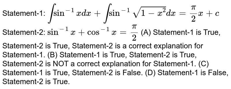 Statement-1: intsin^-1xdx+intsin^-1sqrt(1-x^2)dx=pi/2x+c Statement-2: sin^-1x+cos^-1x=pi/2 (A) Statement-1 is True, Statement-2 is True, Statement-2 is a correct explanation for Statement-1. (B) Statement-1 is True, Statement-2 is True, Statement-2 is NOT a correct explanation for Statement-1. (C) Statement-1 is True, Statement-2 is False. (D) Statement-1 is False, Statement-2 is True.