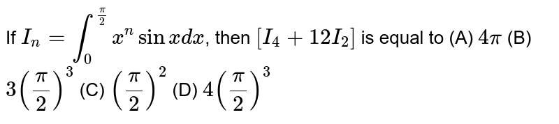 If `I_n=int_0^(pi/2) x^n sinx dx`, then `[I_4+12I_2]` is equal to (A) `4pi` (B) `3(pi/2)^3` (C) `(pi/2)^2` (D) `4(pi/2)^3`