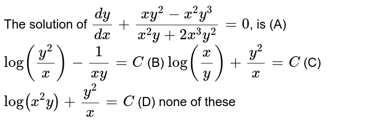 The solution of `dy/dx+(xy^2-x^2y^3)/(x^2y+2x^3y^2)=0`, is (A) `log(y^2/x)-1/(xy)=C` (B) `log(x/y)+y^2/x=C` (C) `log(x^2y)+y^2/x=C` (D) none of these