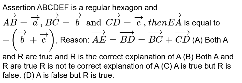 Assertion ABCDEF is a regular hexagon and `vec(AB)=veca,vec(BC)=vecb and vec(CD)=vecc, then vec(EA)` is equal to `-(vecb+vecc)`, Reason: `vec(AE)=vec(BD)=vec(BC)+vec(CD)` (A) Both A and R are true and R is the correct explanation of A (B) Both A and R are true R is not te correct explanation of A (C) A is true but R is false. (D) A is false but R is true.