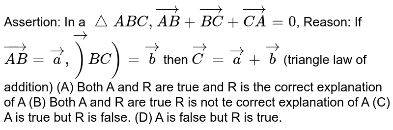Assertion: In a `/_\ABC, vec(AB)+vec(BC)+vec(CA)=0`, Reason: If `vec(AB)=veca,vec)BC)=vecb` then `vec(C)=veca+vecb` (triangle law of addition) (A) Both A and R are true and R is the correct explanation of A (B) Both A and R are true R is not te correct explanation of A (C) A is true but R is false. (D) A is false but R is true.