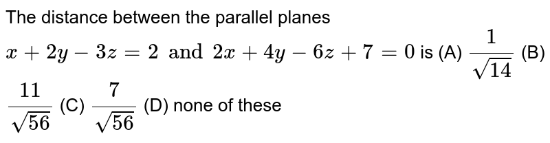 The distance between the parallel planes x+2y-3z=2 and 2x+4y-6z+7=0 is (A) 1/sqrt(14) (B) 11/sqrt(56) (C) 7/sqrt(56) (D) none of these