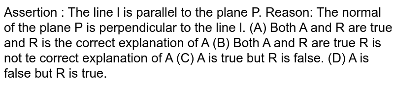 Assertion : The line l is parallel to the plane P. Reason: The normal of the plane P is perpendicular to the line l. (A) Both A and R are true and R is the correct explanation of A (B) Both A and R are true R is not the correct explanation of A (C) A is true but R is false. (D) A is false but R is true.
