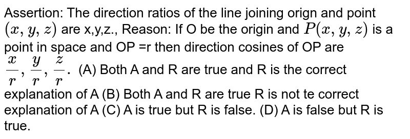 Assertion: The direction ratios of the line joining orign and point `(x,y,z)` are x,y,z., Reason: If O be the origin and `P(x,y,z)` is a point in space and OP =r then direction cosines of OP are `x/r,y/r,z/r.` (A) Both A and R are true and R is the correct explanation of A (B) Both A and R are true R is not te correct explanation of A (C) A is true but R is false. (D) A is false but R is true.