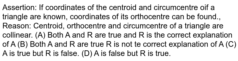 Assertion: If coordinates of the centroid and circumcentre oif a triangle are known, coordinates of its orthocentre can be found., Reason: Centroid, orthocentre and circumcentre of a triangle are collinear. (A) Both A and R are true and R is the correct explanation of A (B) Both A and R are true R is not te correct explanation of A (C) A is true but R is false. (D) A is false but R is true.