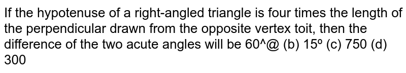 If the hypotenuse of a right-angled triangle is four times the length
  of the perpendicular drawn from the opposite vertex to it, then the
  difference of the two acute angles will be
`60^0`
 (b) `15^0`
 (c) `75^0`
 (d) `30^0`