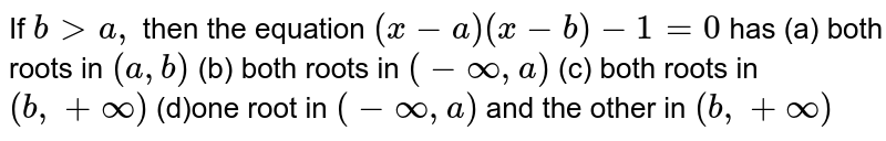 If b &gt; a , then the equation (x-a)(x-b)-1=0 has (a) both roots in (a ,b) (b) both roots in (-oo,a) (c) both roots in (b ,+oo) (d)one root in (-oo,a) and the other in (b ,+oo)
