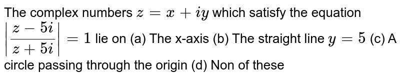 The complex numbers `z=x+iy` which satisfy the equation `|(z-5i)/(z+5i)|=1` lie on (a) The x-axis (b) The straight line `y=5` (c) A circle passing through the origin (d) Non of these 