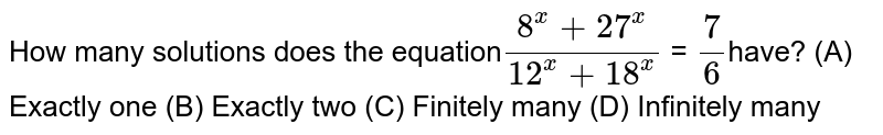  How many solutions does the equation`(8^x + 27^x)/(12^x +18^x)` = `7/6`have? (A) Exactly one (B) Exactly two (C) Finitely many (D) Infinitely many 