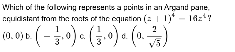 Which of the following represents a points in an Argand pane, equidistant from the roots of the equation (z+1)^4=16 z^4? (0,0) b. (-1/3,0) c. (1/3,0) d. (0,2/(sqrt(5)))