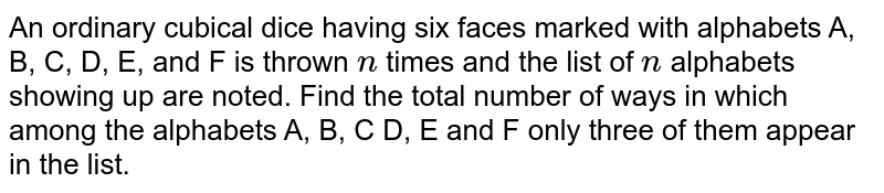 An ordinary cubical dice having six faces marked
  with alphabets A, B, C, D, E, and F is thrown `n`
times and
  the list of `n`
alphabets showing up are noted. Find the total number of
  ways in which among the alphabets A, B, C D, E and F only three of them
  appear in the list.