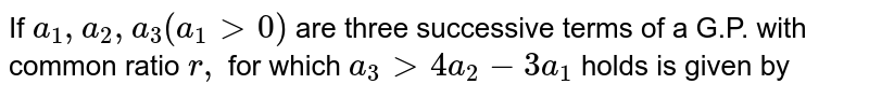 If `a_1, a_2, a_3(a_1>0)`
are three successive terms of a G.P. with common ratio `r ,`
for which `a_3>4a_2-3a_1`
holds is given by
