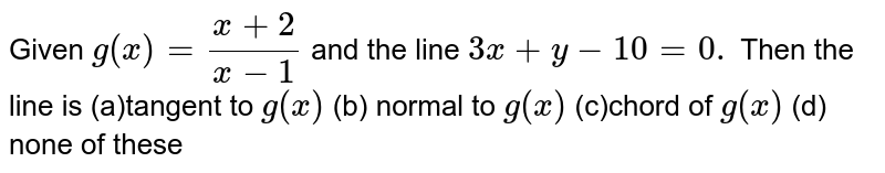 Given `g(x)=(x+2)/(x-1)`
and the line `3x+y-10=0.`
Then the line is
(a)tangent to `g(x)`
 (b) normal to `g(x)`

(c)chord of `g(x)`
 (d) none of these