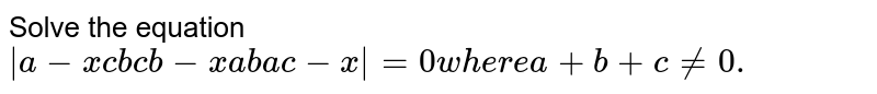 Solve the equation |a-x c b c b-x a b a c-x|=0w h e r ea+b+c!=0.