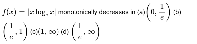  `f(x)=|x log_e x|`
monotonically decreases in
(a)`(0,1/e)`
 (b) `(1/e ,1)`

(c)`(1,oo)`
 (d) `(1/e ,oo)`