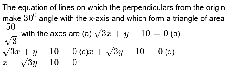  The equation of lines on which the perpendiculars from the origin make `30^0`
angle with the x-axis and which form a triangle of area `(50)/(sqrt(3))`
with the axes are
(a) `sqrt(3)x+y-10=0`

(b) `sqrt(3)x+y+10=0`

(c)`x+sqrt(3)y-10=0`
 (d) `x-sqrt(3)y-10=0`
