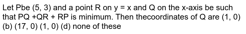 Let P be (5,3) and a point R on y = x and Q on the X - axis be such that PQ +QR+RP is minimum ,then the coordinates of Q are