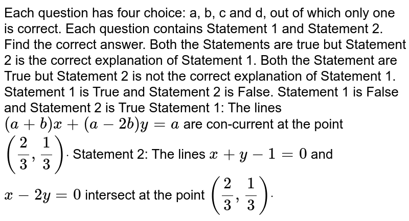 Each question has four choice: a, b, c and d, out of which only one is correct. Each question contains Statement 1 and Statement 2. Find the correct answer. Both the Statements are true but Statement 2 is the correct explanation of Statement 1. Both the Statement are True but Statement 2 is not the correct explanation of Statement 1. Statement 1 is True and Statement 2 is False. Statement 1 is False and Statement 2 is True Statement 1: The lines (a+b)x+(a-2b)y=a are con-current at the point (2/3,1/3)dot Statement 2: The lines x+y-1=0 and x-2y=0 intersect at the point (2/3,1/3)dot