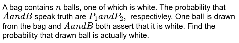 A bag contains `n`
balls, one of which is white. The probability that `Aa n dB`
speak truth are `P_1a n dP_2,`
respectivley. One ball is drawn from the bag and `Aa n dB`
both assert that it is white. Find the probability that drawn ball is
  actually white.